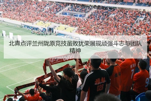 北青点评兰州陇原竞技虽败犹荣展现顽强斗志与团队精神